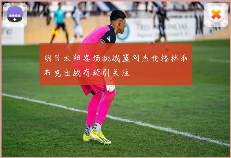 明日太阳客场挑战篮网杰伦格林和布克出战存疑引关注