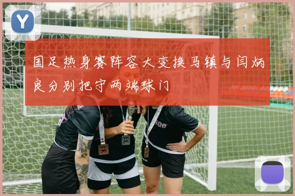 国足热身赛阵容大变换马镇与闫炳良分别把守两端球门