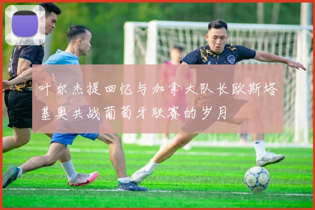 叶尔杰提回忆与加拿大队长欧斯塔基奥共战葡萄牙联赛的岁月
