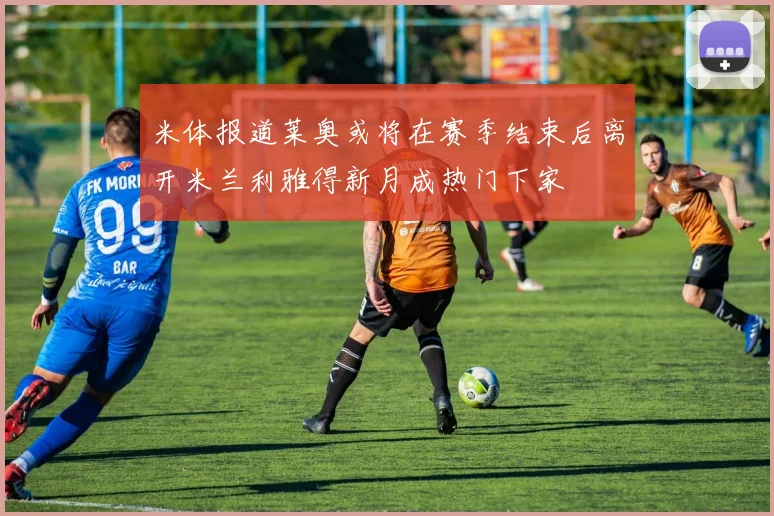 米体报道莱奥或将在赛季结束后离开米兰利雅得新月成热门下家