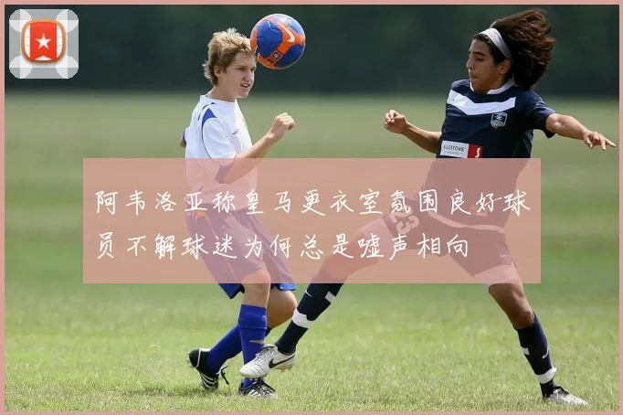 阿韦洛亚称皇马更衣室氛围良好球员不解球迷为何总是嘘声相向