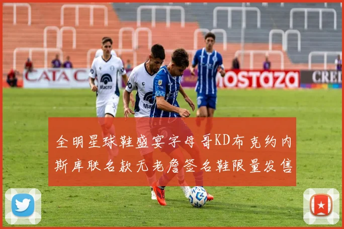 全明星球鞋盛宴字母哥KD布克约内斯库联名款无老詹签名鞋限量发售