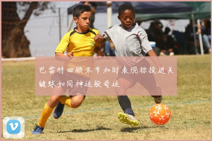 巴雷特回顾末节加时表现称投进关键球如同神迹般奇迹