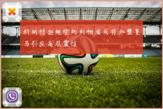 科纳特拒绝续约利物浦或将加盟皇马引发高层震惊