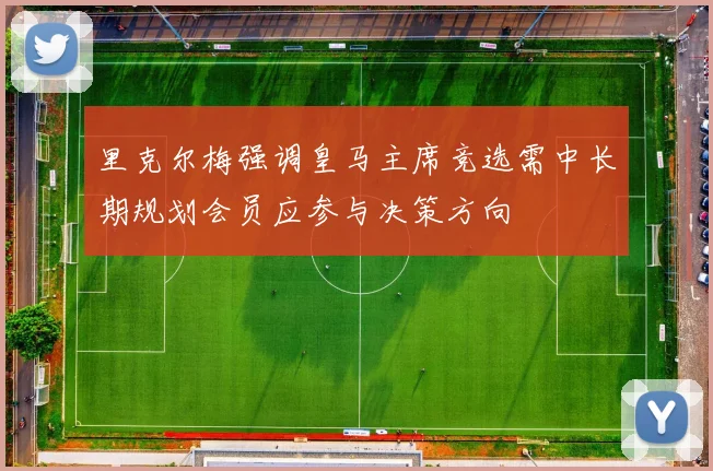 里克尔梅强调皇马主席竞选需中长期规划会员应参与决策方向