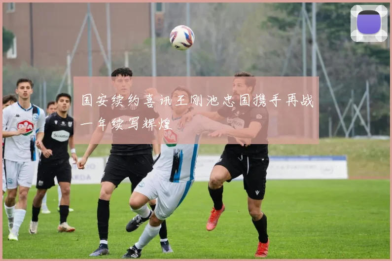 国安续约喜讯王刚池忠国携手再战一年续写辉煌