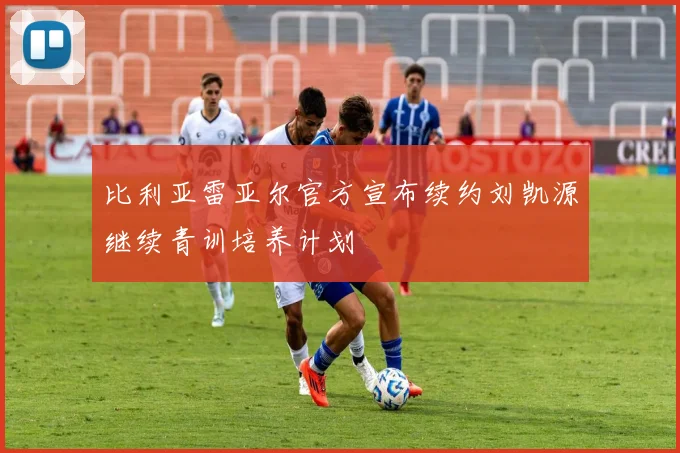 比利亚雷亚尔官方宣布续约刘凯源继续青训培养计划