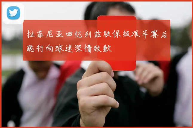 拉菲尼亚回忆利兹联保级艰辛赛后跪行向球迷深情致歉