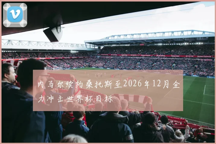 内马尔续约桑托斯至2026年12月全力冲击世界杯目标