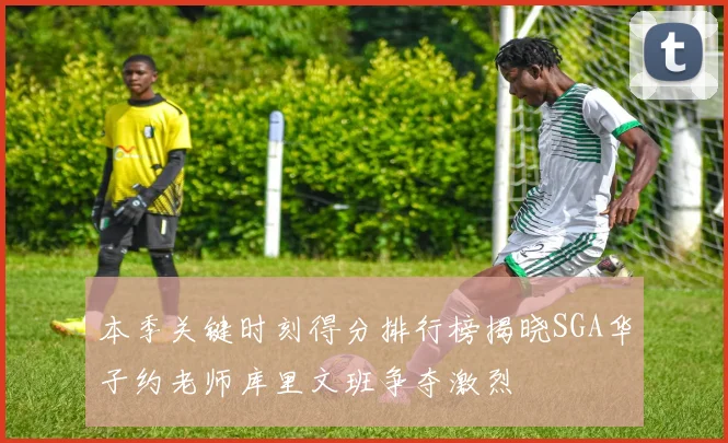 本季关键时刻得分排行榜揭晓SGA华子约老师库里文班争夺激烈