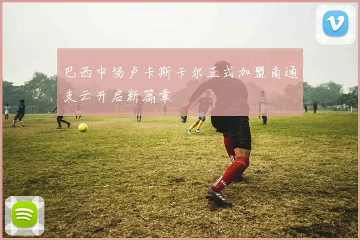 巴西中场卢卡斯卡尔正式加盟南通支云开启新篇章