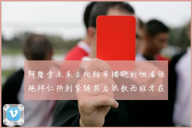阿隆索未来去向赔率揭晓利物浦领跑拜仁热刺紧随其后执教西班牙在列