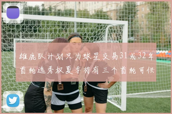雄鹿队计划只为球星交易31或32年首轮选秀权夏季将有三个首轮可供交易
